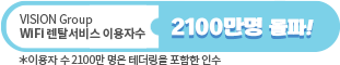 VISION Group WiFi 렌탈서비스 이용자 수 2100만명 돌파! *이용자수 2100만 명은 테더링을 포함한 인수